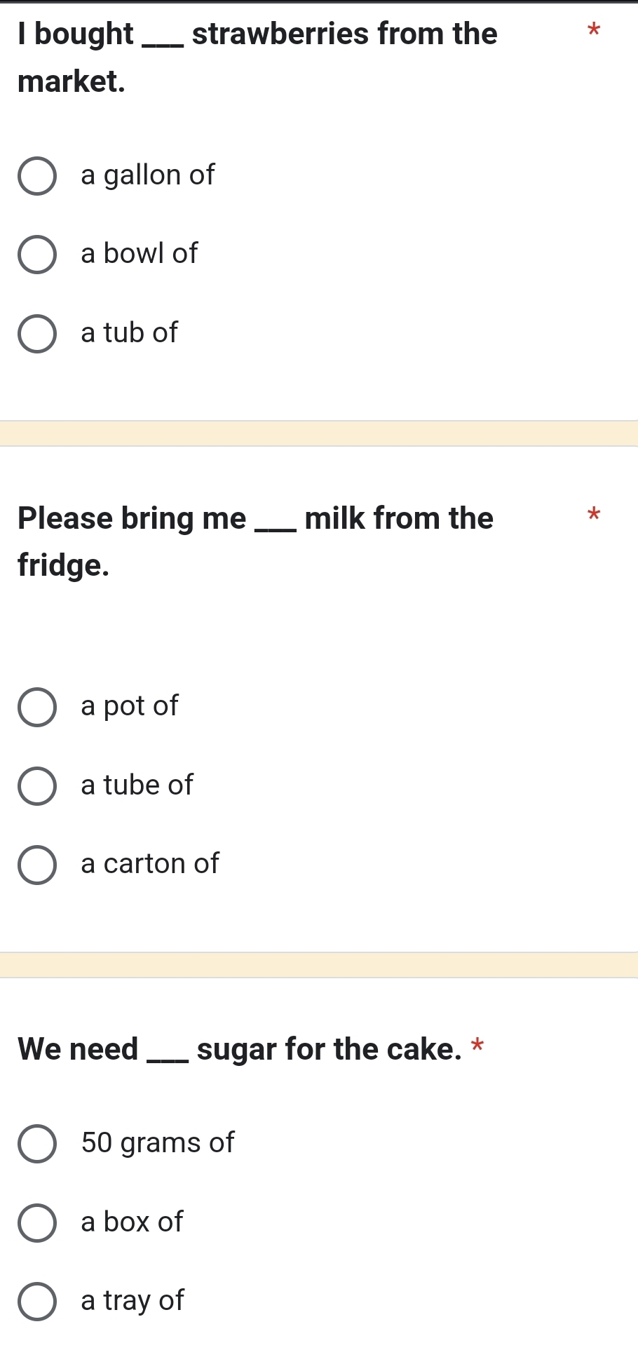 bought_ strawberries from the
*
market.
a gallon of
a bowl of
a tub of
Please bring me _milk from the
*
fridge.
a pot of
a tube of
a carton of
We need _sugar for the cake. *
50 grams of
a box of
a tray of