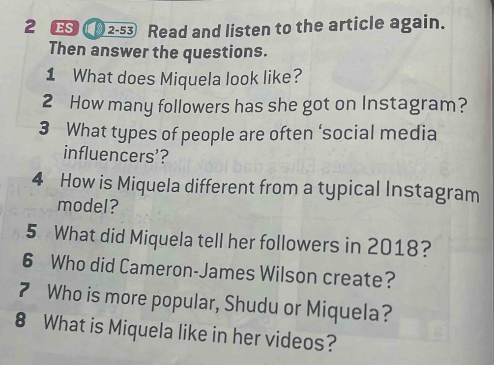 2 2-53 Read and listen to the article again. 
Then answer the questions. 
1 What does Miquela look like? 
2 How many followers has she got on Instagram? 
3 What types of people are often ‘social media 
influencers’? 
4 How is Miquela different from a typical Instagram 
model? 
5 What did Miquela tell her followers in 2018? 
6 Who did Cameron-James Wilson create? 
7 Who is more popular, Shudu or Miquela? 
8 What is Miquela like in her videos?