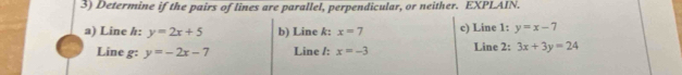 Determine if the pairs of lines are parallel, perpendicular, or neither. EXPLAIN. 
a) Line h: y=2x+5 b) Line k: x=7 c) Line 1: y=x-7
Line g: y=-2x-7 Line /: x=-3 Line 2: 3x+3y=24