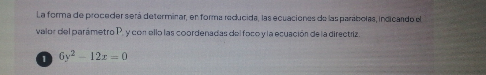 La forma de proceder será determinar, en forma reducida, las ecuaciones de las parábolas, indicando el 
valor del parámetro P, y con ello las coordenadas del foco y la ecuación de la directriz. 
1 6y^2-12x=0