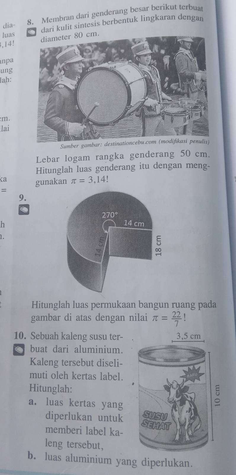 dia- 8. Membran dari genderang besar berikut terbuat
luas dari kulit sintesis berbentuk lingkaran dengan
.
,14!
npa
ung
lah:
cm.
ilai
Sumber gambar: destinationcebu.com (modifikasi penulis)
Lebar logam rangka genderang 50 cm.
Hitunglah luas genderang itu dengan meng-
ka gunakan π =3,14
sqrt()
9.
h
1.
Hitunglah luas permukaan bangun ruang pada
gambar di atas dengan nilai π = 22/7  1
10. Sebuah kaleng susu ter-
buat dari aluminium.
Kaleng tersebut diseli-
muti oleh kertas label.
Hitunglah:
a. luas kertas yang
diperlukan untuk 
memberi label ka-
leng tersebut,
b. luas aluminium yang diperlukan.