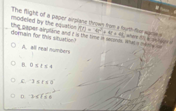 modeled by the equation The flight of a paper airplane thrown from a fourth-floor wind f(t)=-4t^2+4t+48 where f(t)
the paper airplane and t is the time in seconds. What is the piat aod
domain for this situation?
A. all real numbers
B. 0≤ t≤ 4
C. ^-3≤ t≤ 0
D. ^-3≤ t≤ 6