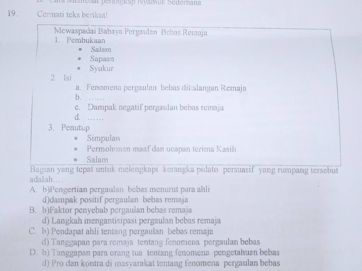 ara Memonat perangkap Nyamuk Sederhana
19. Cermati teks berikut!
Mewaspadai Bahaya Pergaulan Bebas Remaja
1. Pembukaan
Salam
Sapaan
Syukur
2. Isi
a. Fenomena pergaulan bebas dikalangan Remaja
b._
c. Dampak negatif pergaulan bebas remaja
d._
3. Penutup
Simpulan
Permohonan maaf dan ucapan terima Kasih
Salam
Bagian yang tepat untuk melengkapi kerangka pidato persuasif yang rumpang tersebut
adalah….
A. b)Pengertian pergaulan bebas menurut para ahli
d)dampak positif pergaulan bebas remaja
B. b)Faktor penyebab pergaulan bebas remaja
d) Langkah mengantisipasi pergaulan bebas remaja
C. b) Pendapat ahli tentang pergaulan bebas remaja
d) Tanggapan para remaja tentang fenomena pergaulan bebas
D. b) Tanggapan para orang tua tentang fenomena pengetahuan bebas
d) Pro dan køntra di masyarakat tentang fenomena pergaulan bebas