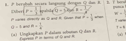 berubah secara langsung dengan Q dan R. 2. T berul 
Diber P= 1/3  apabila Q=5danR= 1/4  punca
P varies directly as Q and R. Given that P= 1/3  when W= 1/3  T varie
Q=5 and R= 1/4 .
T=6
(a) Ungkapkan P dalam sebutan Q dan R. (a) Ⅰ 
Express P in terms of Q and R.