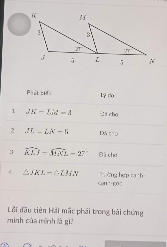 Phát biểu Lý do
1 JK=LM=3 Đã cho
2 JL=LN=5 Đã cho
3 widehat KLJ=widehat MNL=27° Đã cho
4 △ JKL=△ LMN Trường hợp cạnh-
cạnh-góc
Lỗi đầu tiên Hải mắc phải trong bài chứng
minh của mình là gì?