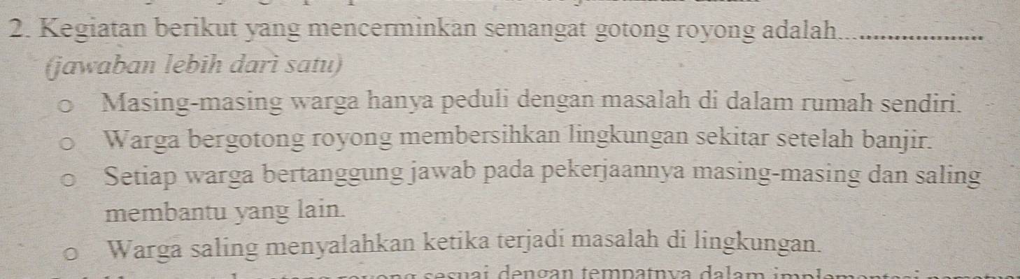 Kegiatan berikut yang mencerminkan semangat gotong royong adalah
(jawaban lebih darì satu)
Masing-masing warga hanya peduli dengan masalah di dalam rumah sendiri.
Warga bergotong royong membersihkan lingkungan sekitar setelah banjir.
Setiap warga bertanggung jawab pada pekerjaannya masing-masing dan saling
membantu yang lain.
Warga saling menyalahkan ketika terjadi masalah di lingkungan.
ai dençan tempatnva dalam