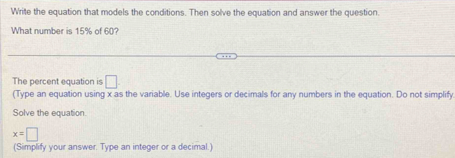 Write the equation that models the conditions. Then solve the equation and answer the question. 
What number is 15% of 60? 
The percent equation is □. 
(Type an equation using x as the variable. Use integers or decimals for any numbers in the equation. Do not simplify. 
Solve the equation.
x=□
(Simplify your answer. Type an integer or a decimal.)