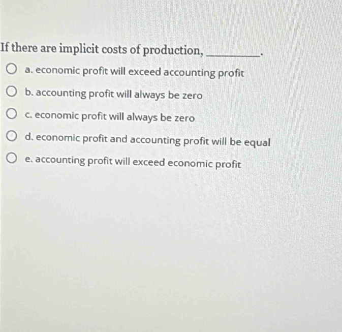 If there are implicit costs of production,_
.
a. economic profit will exceed accounting profit
b. accounting profit will always be zero
c. economic profit will always be zero
d. economic profit and accounting profit will be equal
e. accounting profit will exceed economic profit