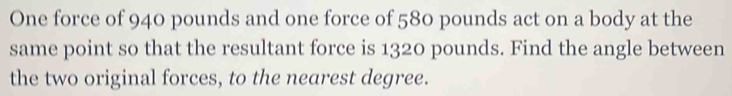 One force of 940 pounds and one force of 580 pounds act on a body at the 
same point so that the resultant force is 1320 pounds. Find the angle between 
the two original forces, to the nearest degree.