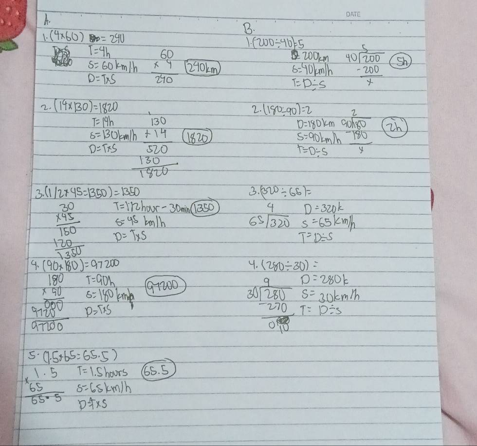 (4* 60) 80=240 1. (200/ 46)=5
T=4h
s=60km/h
200km
D=T* S beginarrayr 60 * 4 hline 240endarray 210km S=40km/h beginarrayr 5 40encloselongdiv 200 -200 hline xendarray sh)
T=D/ s
2. (14* 130)=1820
2. (180/ 90)=2
T=14h
D=180km
s=130km/h
D=T* S beginarrayr 1.00 +1.70 hline 530 350 +1500endarray 1820
s=90km/h beginarrayr 2 9encloselongdiv 180 -180 hline endarray in
T=D/ S
3 (1/2* 45=1350)=1350
3. (320/ 65)=
T=112hour-30min(overline 1350
4 D=320k
s=45km/h
65sqrt(320) s=65km/h
beginarrayr 30 * 95 hline 150 130 130endarray endarray D=T* S
T=D/ S
9. (90* 180)=97200 (280/ 30)=
9.
T=90h
s=180 1cm 1/4  91200
D=280k
S=30km/h
beginarrayr 180 * 50 hline 500 +19000 hline 1700endarray P=T* S
beginarrayr 9frac 9_ 2802270.98 10endarray T=D/ s
5· (1.5+65=65.5)
T=1.5hours 65. 5
beginarrayr 1.5 * 65 hline 65.5endarray s=65km/h
D=fxs