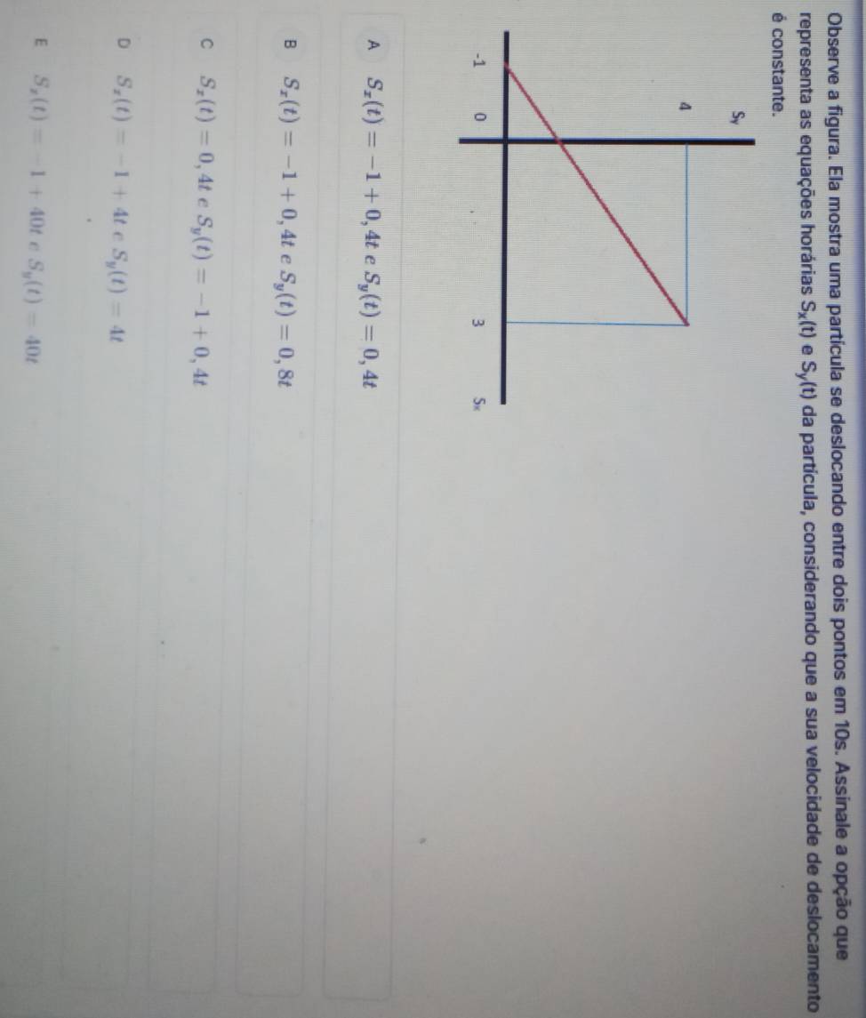 Observe a figura. Ela mostra uma partícula se deslocando entre dois pontos em 10s. Assinale a opção que
representa as equações horárias S_x(t) e S_y(t) da partícula, considerando que a sua velocidade de deslocamento
é constante.
A S_x(t)=-1+0,4t e S_y(t)=0,4t
B S_x(t)=-1+0,4t e S_y(t)=0,8t
C S_x(t)=0,4t S_y(t)=-1+0,4t
D S_x(t)=-1+4teS_y(t)=4t
E S_x(t)=-1+40t C S_y(t)=40t