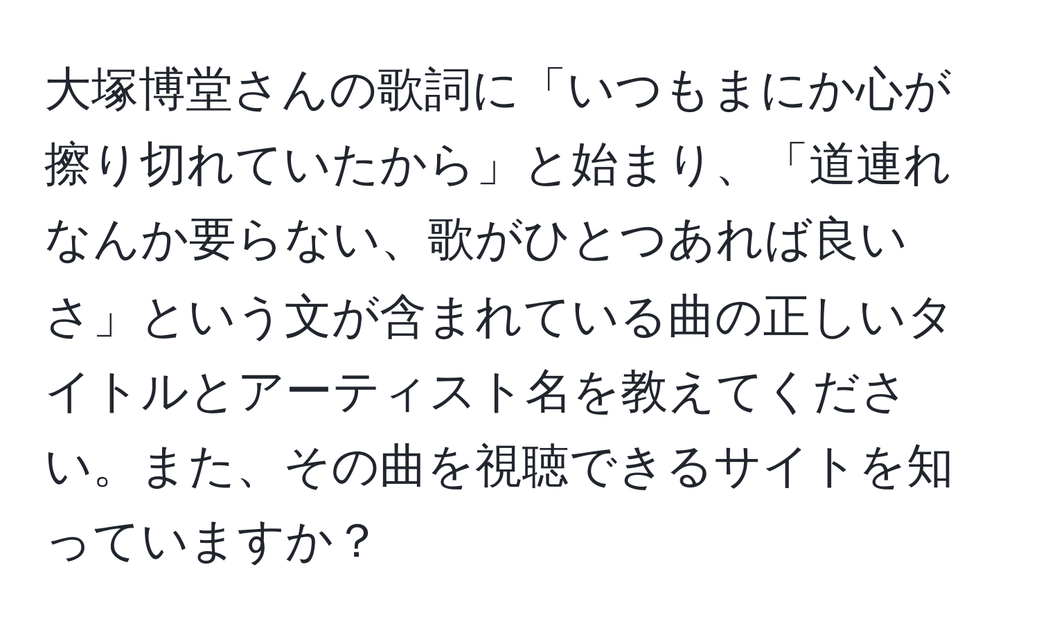 大塚博堂さんの歌詞に「いつもまにか心が擦り切れていたから」と始まり、「道連れなんか要らない、歌がひとつあれば良いさ」という文が含まれている曲の正しいタイトルとアーティスト名を教えてください。また、その曲を視聴できるサイトを知っていますか？