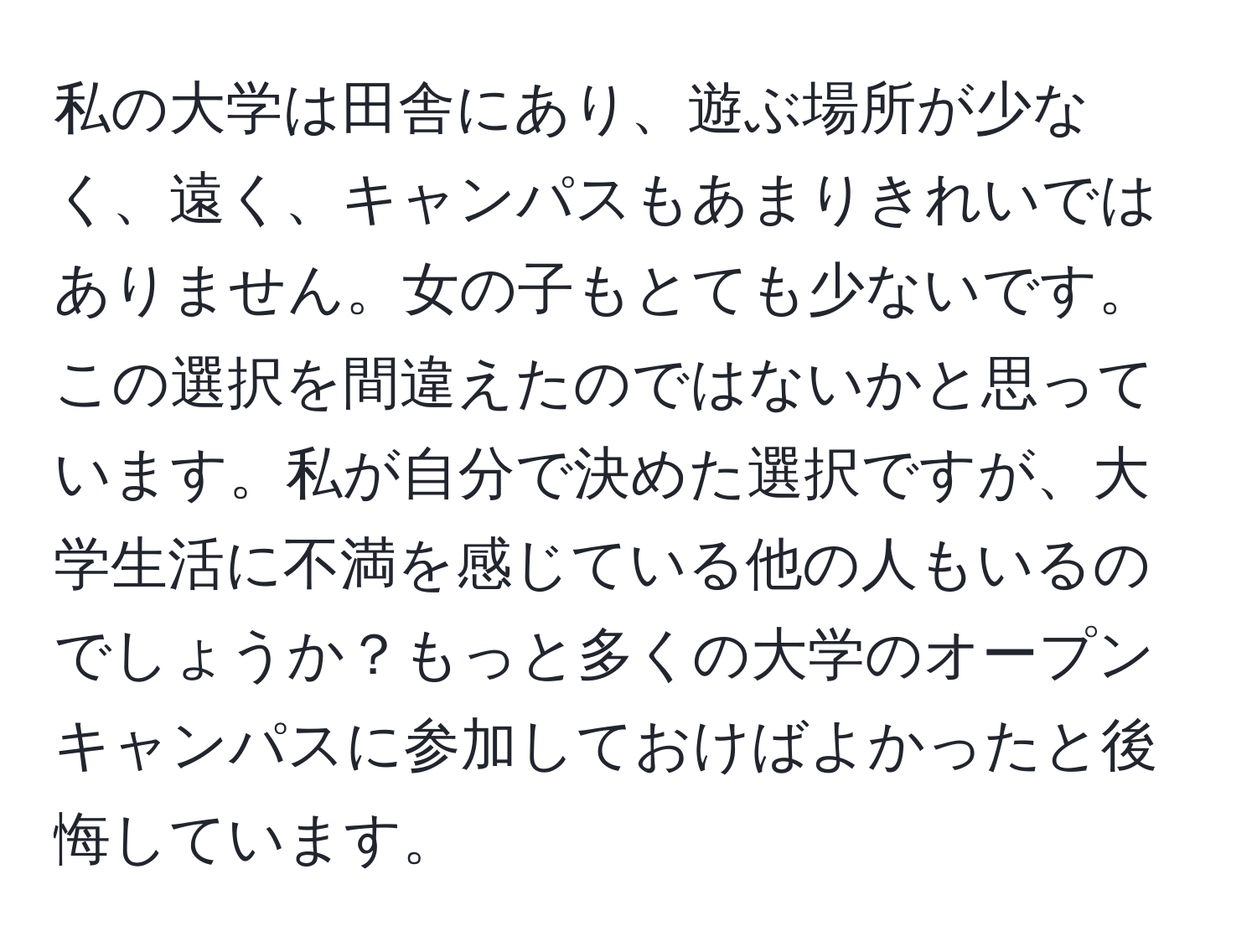 私の大学は田舎にあり、遊ぶ場所が少なく、遠く、キャンパスもあまりきれいではありません。女の子もとても少ないです。この選択を間違えたのではないかと思っています。私が自分で決めた選択ですが、大学生活に不満を感じている他の人もいるのでしょうか？もっと多くの大学のオープンキャンパスに参加しておけばよかったと後悔しています。