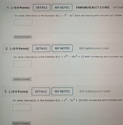 DETAILS MY NOTES TAMUBUSCALC1 3.3.002. 0/6 Sub
On what interva l(s) is the function f(x)=x^8-8x^7 both decreasing and concave up? (Enter
Submit Answer
2. [-/0.9 Points] DETAILS MY NOTES 0/6 Submissions Used
On what interval(s) is the function f(x)=x^(10)-10x^9+12 both increasing and concave up
Submit Answer
3. [-/0.9 Points] DETAILS MY NOTES 0/6 Submissions Used
On what interval(s) is the function f(x)=x^5-5x^4+24 both increasing and concave up?
Submit Answer