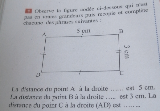 Observe la figure codée ci-dessous qui n'est 
pas en vraies grandeurs puis recopie et complète 
chacune des phrases suivantes : 
La distance du point A à la droite …… est 5 cm. 
La distance du point B à la droite ….. est 3 cm. La 
distance du point C à la droite (AD) est ……..