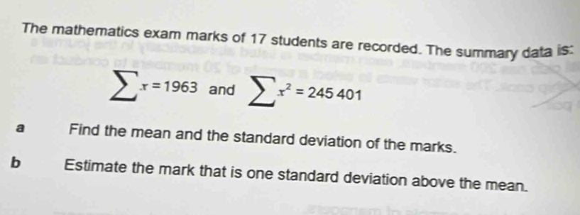 The mathematics exam marks of 17 students are recorded. The summary data is:
sumlimits x=1963 and sumlimits x^2=245401
a Find the mean and the standard deviation of the marks. 
b Estimate the mark that is one standard deviation above the mean.