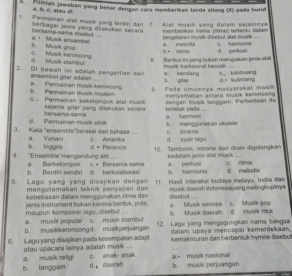 Pilihlah jawaban yang benar dengan cara memberikan tanda silang (X) pada huruf
a, b, c, atau d!
1. Permainan alat musik yang terdiri dari 7. Alat musik yang dalam sajainnya
berbagai jenis yang dilakukan secara memberikan irama (ritme) tertentu dalam
bersama-sama disebut ....
a. · Musik ansambel
pergelaran musik disebut alat musik ....
b. Musik grup
a. melodis c. harmonis
b.• ritmis d. perkusi
c. Musik keroncong
d. Musik stambul
8. Berikut ini yang bukan merupakan jenis alat
musik tradisional kecuali ....
2. Di bawah ini adalah pengertian dari a. kendang c. totobuang
ansambel gitar adalah .... b. gitar
d.• kulintang
a. Permainan musik keroncong 9. Pada umumnya masyarakat masih
b. Permainan musik modern
menyamakan antara musik keroncong
c. Permainan sekelompok alat musik dengan musik langgam. Perbedaan itu
sejenis gitar yang dilakukan secara terletak pada ....
bersama-sama
a. harmoni
d. Permainan musik etnik
b. menggunakan ukulele
3. Kata “ensemble”berasal dari bahasa .... c. birama
a. Yunani c. Amerika d. syair lagu
b. Inggris d. • Perancis 10. Tamborin, rebana dan drum digolongkan
4. “Ensemble”mengandung arti .... kedalam jenis alat musik ....
a. Berkelompok c.• Bersama-sama a. perkusi c. ritmis
b. Berdiri sendiri d. berkolaborasi b. harmonis d. melodis
5. Lagu yang yang disajikan dengan 11. Hasil Interaksi budaya melayu, India dan
mengutamakan teknik penyajian dan musik daerah indonesiayang melingkupinya
kebebasan dalam menggunakan ritme dan disebut ....
jenis instrument bukan karena bentuk, pola, a. Musik seriosa c. Musik pop
maupun komposisi lagu, disebut ....
b. Musik daerah d. musik rock
a. musik popular c. musik stambul
b. musikkeron cong d. musik perjuangan 12. Lagu yang mengagungkan nama bangsa
dalam upaya mencapai kemerdekaan,
6. Lagu yang disajikan pada kesempatan adapt kemakmuran dan berbentuk hymne disebut
atau upacara lainya adalah musik ....
….
a. musik religi c. anak- anak a. musik nasional
b. langgam d. daerah b. musik perjuangan