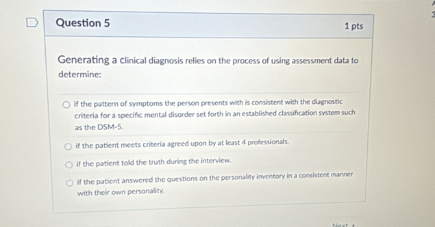 Generating a clinical diagnosis relies on the process of using assessment data to
determine:
if the pattern of symptoms the person presents with is consistent with the diagnostic
criteria for a specifc mental disorder set forth in an established classification system such
as the DSM-5.
if the patient meets criteria agreed upon by at least 4 professionals.
if the patient told the truth during the interview.
if the patient answered the questions on the personality inventory in a consistent manner
with their own personality.
Mext