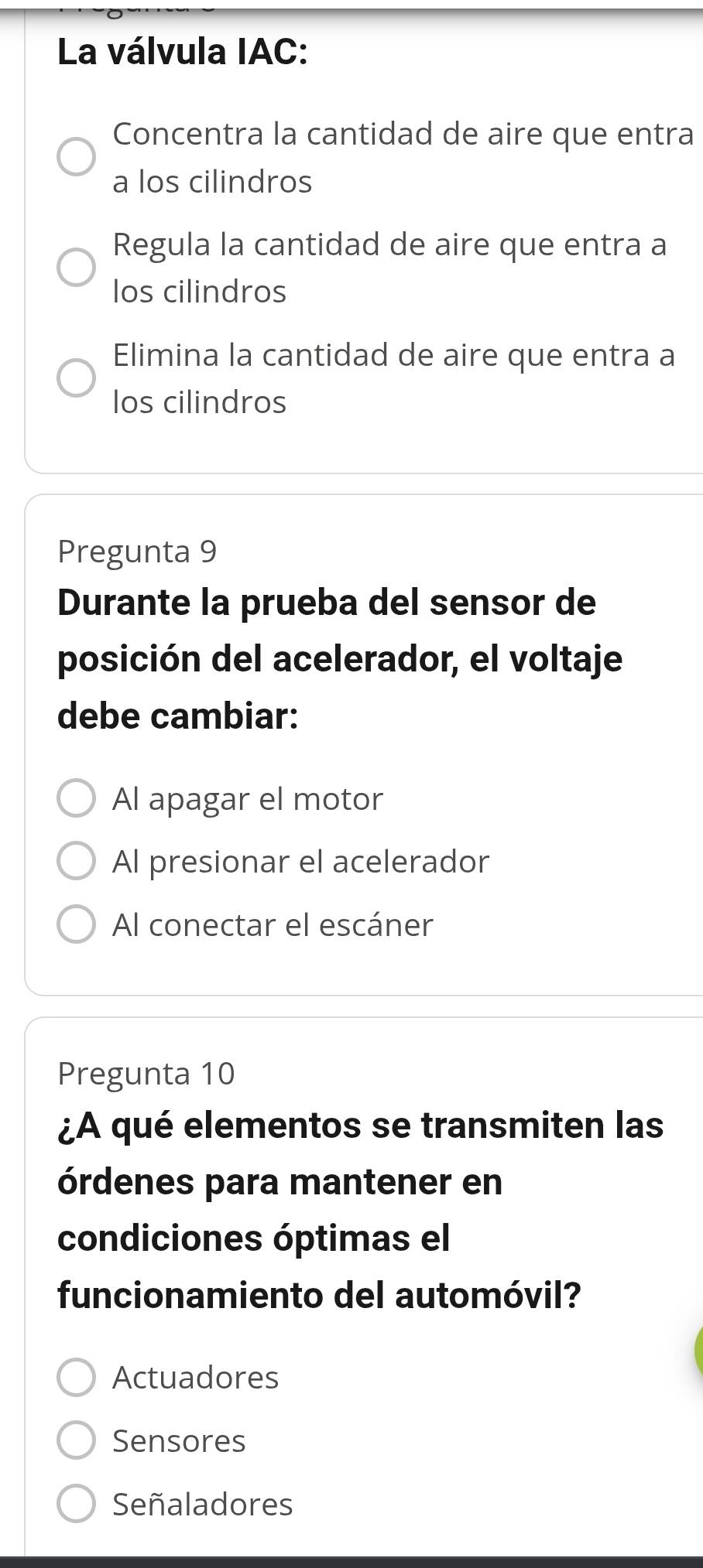 La válvula IAC:
Concentra la cantidad de aire que entra
a los cilindros
Regula la cantidad de aire que entra a
los cilindros
Elimina la cantidad de aire que entra a
los cilindros
Pregunta 9
Durante la prueba del sensor de
posición del acelerador, el voltaje
debe cambiar:
Al apagar el motor
Al presionar el acelerador
Al conectar el escáner
Pregunta 10
¿A qué elementos se transmiten las
órdenes para mantener en
condiciones óptimas el
funcionamiento del automóvil?
Actuadores
Sensores
Señaladores