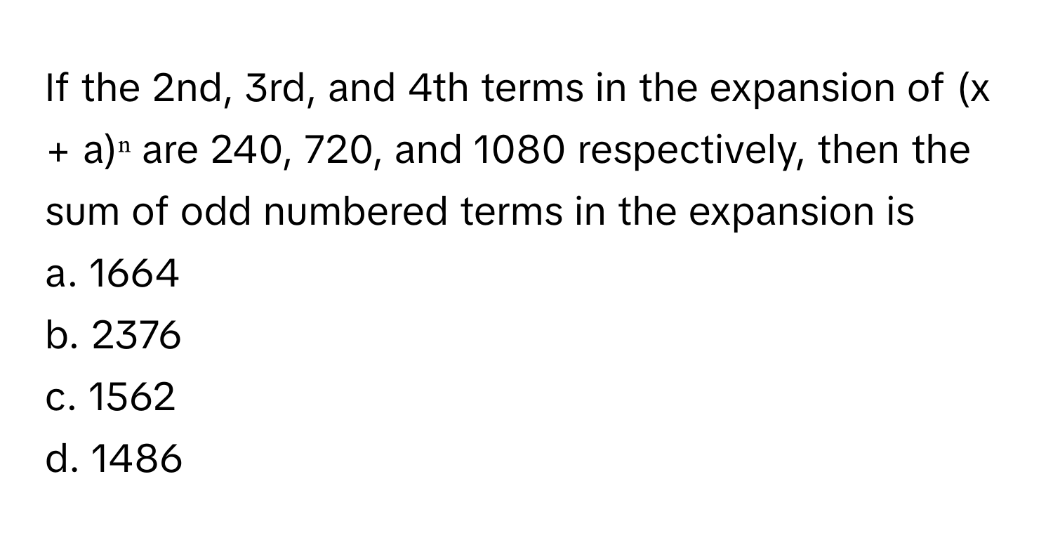 If the 2nd, 3rd, and 4th terms in the expansion of (x + a)ⁿ are 240, 720, and 1080 respectively, then the sum of odd numbered terms in the expansion is

a. 1664
b. 2376
c. 1562
d. 1486