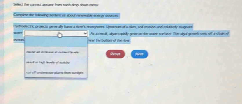 Select the correct answer from each drop-down menul 
Complete the following sentences about renewable energy sources 
Hydroelectric projects generally harm a river's ecosystem. Upstream of a dam, soll erosion and relatively stagrant 
water . As a result, algae rapidly grow on the water surface. The aigal growth sets off a chain of 
events near the botom of the river. 
cause am increase in nutrent levels Reses Nees 
result in figh levels of ronicity 
cut off underwater plants from sunlight.