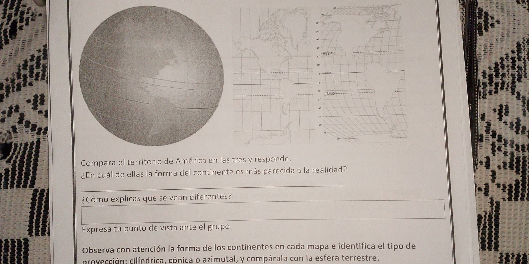 Compara el territorio de América en las tres y responde. 
¿En cuál de ellas la forma del continente es más parecida a la realidad? 
_ 
¿Cómo explicas que se vean diferentes? 
Expresa tu punto de vista ante el grupo. 
Observa con atención la forma de los continentes en cada mapa e identifica el tipo de 
rovección: cilíndrica, cónica o azimutal, y compárala con la esfera terrestre.