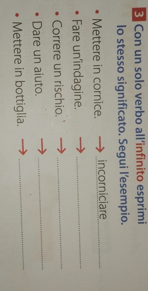 Con un solo verbo all’infinito esprimi 
lo stesso significato. Segui l’esempio. 
Mettere in cornice. incorniciare_ 
Fare un'indagine._ 
Correre un rischio. 
_ 
Dare un aiuto. 
_ 
Mettere in bottiglia. 
_