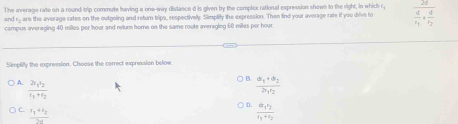 The average rate on a round-trip commute having a one-way distance d is given by the complex rational expression shown to the right, in which r_t frac 2dfrac dt_1+frac dt_2
and t_2 are the average rates on the outgoing and return trips, respectively. Simplify the expression. Then find your average rate if you drive to
campus averaging 40 miles per hour and return home on the same route averaging 60 miles per hour.
Simplify the expression. Choose the correct expression below.
B.
A. frac 2r_1r_2r_1+r_2 frac dr_1+dr_22r_1t_2
D.
C. frac r_1+r_22d frac dr_1r_2r_1+r_2