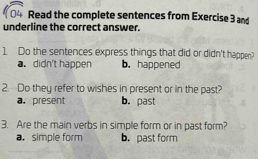 sqrt 04 Read the complete sentences from Exercise 3 and
underline the correct answer.
1. Do the sentences express things that did or didn't happen?
a. didn't happen b. happened
2. Do they refer to wishes in present or in the past?
a. present b. past
3. Are the main verbs in simple form or in past form?
a. simple form b. past form