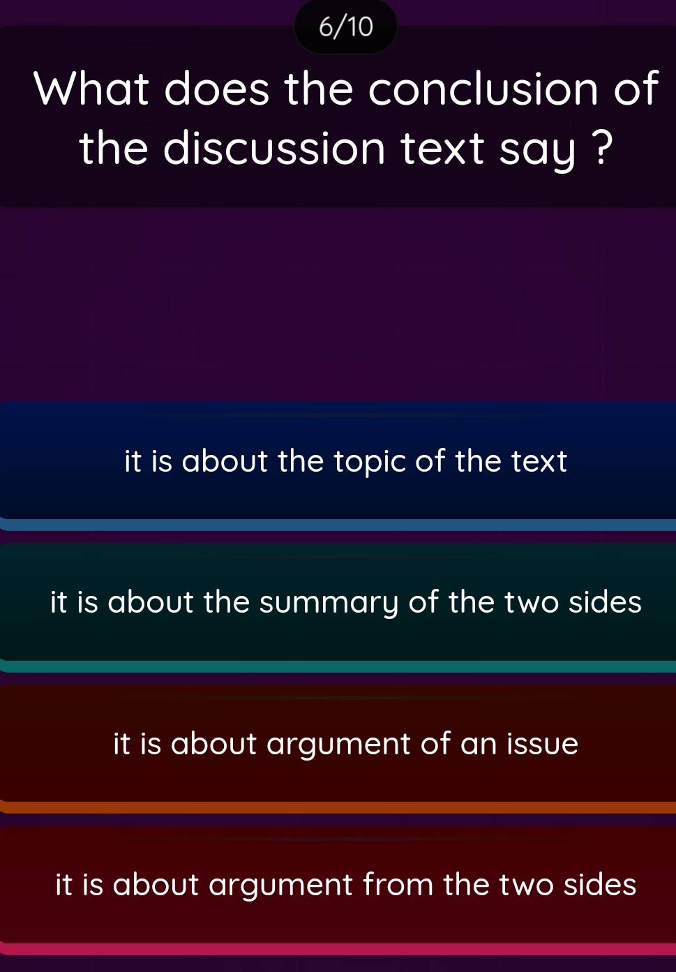 6/10
What does the conclusion of
the discussion text say ?
it is about the topic of the text .
it is about the summary of the two sides
it is about argument of an issue
it is about argument from the two sides