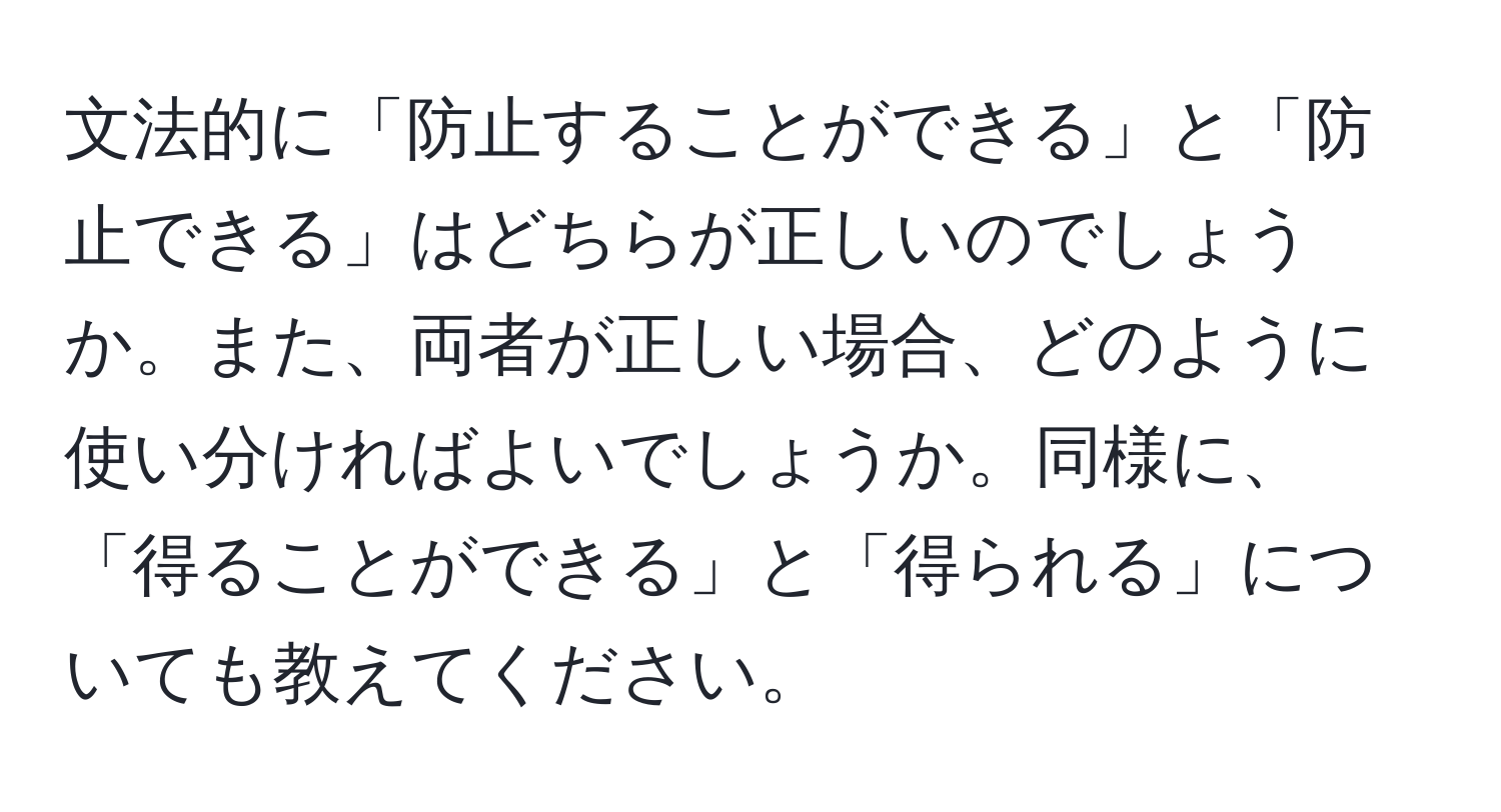 文法的に「防止することができる」と「防止できる」はどちらが正しいのでしょうか。また、両者が正しい場合、どのように使い分ければよいでしょうか。同様に、「得ることができる」と「得られる」についても教えてください。