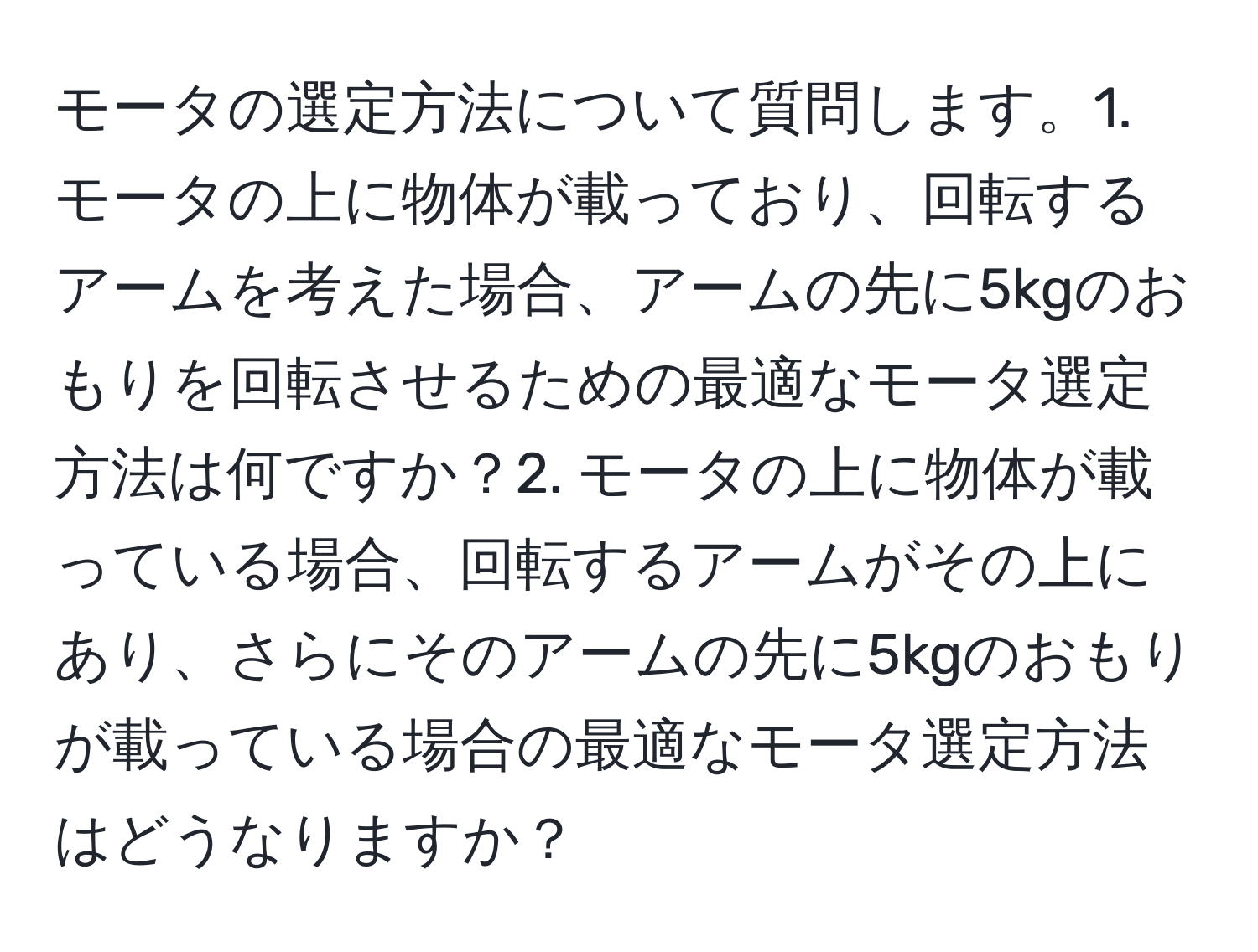 モータの選定方法について質問します。1. モータの上に物体が載っており、回転するアームを考えた場合、アームの先に5kgのおもりを回転させるための最適なモータ選定方法は何ですか？2. モータの上に物体が載っている場合、回転するアームがその上にあり、さらにそのアームの先に5kgのおもりが載っている場合の最適なモータ選定方法はどうなりますか？