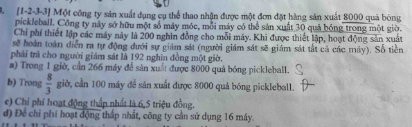 [1-2 -3 -3 ] Một công ty sản xuất dụng cụ thể thao nhận được một đơn đặt hàng sản xuất 8000 quả bóng 
pickleball. Công ty này sở hữu một số máy móc, mỗi máy có thể sản xuất 30 quả bóng trong một giờ. 
Chi phí thiết lập các máy này là 200 nghìn đồng cho mỗi máy. Khi được thiết lập, hoạt động sản xuất 
sẽ hoàn toàn diễn ra tự động dưới sự giám sát (người giám sát sẽ giám sát tất cả các máy). Số tiền 
phải trả cho người giám sát là 192 nghìn đồng một giờ. 
a) Trong 1 giờ, cần 266 máy đề sản xuất được 8000 quả bóng pickleball. 
b) Trong  8/3  giờ, cần 100 máy để sản xuất được 8000 quả bóng pickleball. 
e) Chi phí hoạt động thấp nhất là 6, 5 triệu đồng. 
d) Để chỉ phí hoạt động thấp nhất, công ty cần sử dụng 16 máy.