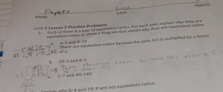 DATE PERIOD 
NAME 
Unit 2 Lesson 5 Practice Problems 
1. Each of these is a pair of equivalent ratios. For each pair, explain why they are 
equivalent ratios or draw a diagram that shows why they are equivalent ratios. 
These are equivalent ratios because the ratio 4:5 is multiplied by a factor 
a. 4:5 and 8:10
kZ of 2. 
b. 18:3 and 6:1
a. 2:7 and 40:140
plain why 6:4 and 18:8 are not equivalent ratios.