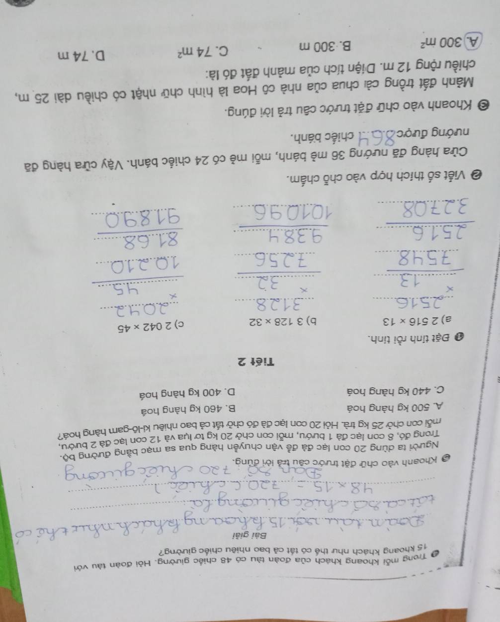 Ở Trong mỗi khoang khách của đoàn tàu có 48 chiếc giường. Hỏi đoàn tàu với
15 khoang khách như thế có tất cả bao nhiêu chiếc giường?
Bài giải
_
_
_
_
_
_
_
* Khoanh vào chữ đặt trước câu trả lời đúng.
Người ta dùng 20 con lạc đà đề vận chuyễn hàng qua sa mạc bằng đường bộ.
Trong đó, 8 con lạc đà 1 bướu, mỗi con chở 20 kg tơ lụa và 12 con lạc đà 2 bướu,
mỗi con chở 25 kg trà. Hỏi 20 con lạc đà đó chở tất cả bao nhiêu ki-lô-gam hàng hoá?
A. 500 kg hàng hoá B. 460 kg hàng hoá
C. 440 kg hàng hoá D. 400 kg hàng hoá
Tiết 2
❶ Đặt tính rồi tính.
a) 2516* 13 b) 3128* 32
c) 2042* 45
_
_
_
_
_
_
_
_
_
_
_
_
_
_
_
_
_
_
❷ Viết số thích hợp vào chỗ chấm.
Cửa hàng đã nướng 36 mẻ bánh, mỗi mẻ có 24 chiếc bánh. Vậy cửa hàng đã
nướng được _chiếc bánh.
© Khoanh vào chữ đặt trước câu trả lời đúng.
Mành đất trồng cải chua của nhà cô Hoa là hình chữ nhật có chiều dài 25 m,
chiều rộng 12 m. Diện tích của mảnh đất đó là:
C. 74m^2
A 300in^2
B. 300 m D. 74 m