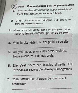 7  Dont. Forma una frase sola col pronome dont 
1. Thomas vient d'acheter un super smartphone. 
Il est très content de ce smartphone. 
_ 
2. C'est une chanson d'Anggun. J'ai oublié le 
titre de cette chanson. 
_ 
3. Nous sommes allés dans un joli parc. Nous 
n'avions jamais entendu parler de ce parc. 
_ 
4. Voici le site végan. Je t'ai parlé de ce site. 
_ 
5. Au lycée nous avions des profs sévères. 
Nous avions peur de ces profs. 
_ 
6. Elle s'est offert ces boucles d'oreille. Elle 
rêvait de ces boucles d'oreille depuis longtemps. 
_ 
7. Voilà l'ordinateur. J'aurais besoin de cet 
ordinateur. 
_