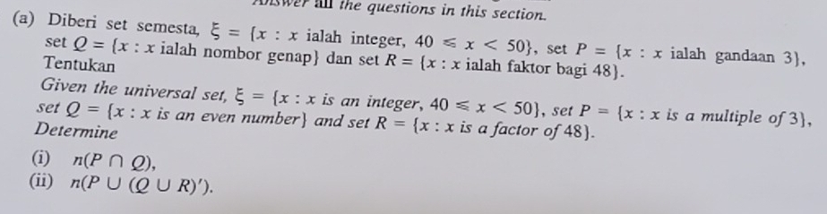 swer all the questions in this section. 
(a) Diberi set semesta, xi = x:x ialah integer, 40≤slant x<50 ，set P= x:x ialah gandaan 3,
setQ= x:x ialah nombor genap dan set 
Tentukan R= x: x ialah faktor bagi 48). 
Given the universal set, xi = x:x is an integer, 40≤slant x<50 , set P= x:x is a multiple of 3, 
set Q= x:x is an even number and set R= x:x is a factor of 48). 
Determine 
(i) n(P∩ Q), 
(ii) n(P∪ (Q∪ R)').