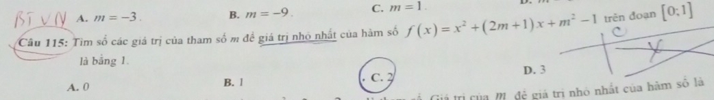 A. m=-3. C. m=1.
B. m=-9. 
Câu 115: Tìm số các giả trị của tham số m đề giá trị nhỏ nhất của hàm số f(x)=x^2+(2m+1)x+m^2-1 trèn đoạn [0:1]
là bằng 1
D. 3
A. 0 B. 1 C. 2
TTị của M. đề giá trị nhỏ nhất của hàm số là