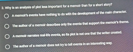 Why is an analysis of plot less important for a memoir than for a short story?
A memoir's events have nothing to do with the development of the main character.
The author of a memoir describes only the events that support the memoir's theme.
A memoir narrates real-life events, so its plot is not one that the writer created.
The author of a memoir does not try to tell events in an interesting way.