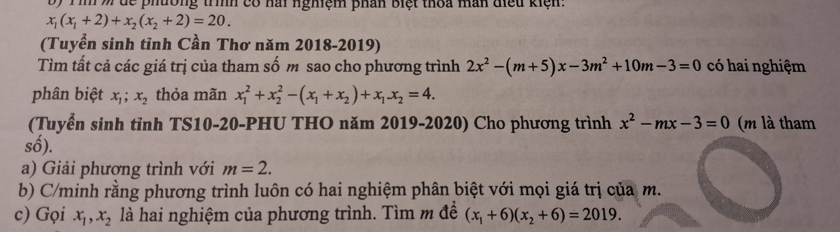 Tìn % dể phường trình có hai nghiệm phân biệt thoa man điều kiện:
x_1(x_1+2)+x_2(x_2+2)=20. 
(Tuyển sinh tỉnh Cần Thơ năm 2018-2019) 
Tìm tất cả các giá trị của tham số m sao cho phương trình 2x^2-(m+5)x-3m^2+10m-3=0 có hai nghiệm 
phân biệt x_1; x_2 thỏa mãn x_1^(2+x_2^2-(x_1)+x_2)+x_1.x_2=4. 
(Tuyển sinh tỉnh TS10-20-PHU THO năm 2019-2020) Cho phương trình x^2-mx-3=0 (m là tham 
số). 
a) Giải phương trình với m=2. 
b) C/minh rằng phương trình luôn có hai nghiệm phân biệt với mọi giá trị của m. 
c) Gọi x_1, x_2 là hai nghiệm của phương trình. Tìm m để (x_1+6)(x_2+6)=2019.