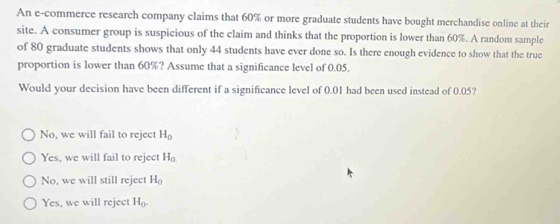 An e-commerce research company claims that 60% or more graduate students have bought merchandise online at their
site. A consumer group is suspicious of the claim and thinks that the proportion is lower than 60%. A random sample
of 80 graduate students shows that only 44 students have ever done so. Is there enough evidence to show that the true
proportion is lower than 60%? Assume that a significance level of 0.05.
Would your decision have been different if a significance level of 0.01 had been used instead of 0.05?
No, we will fail to reject H_0
Yes, we will fail to reject H_0.
No, we will still reject H_0
Yes, we will reject H_0.