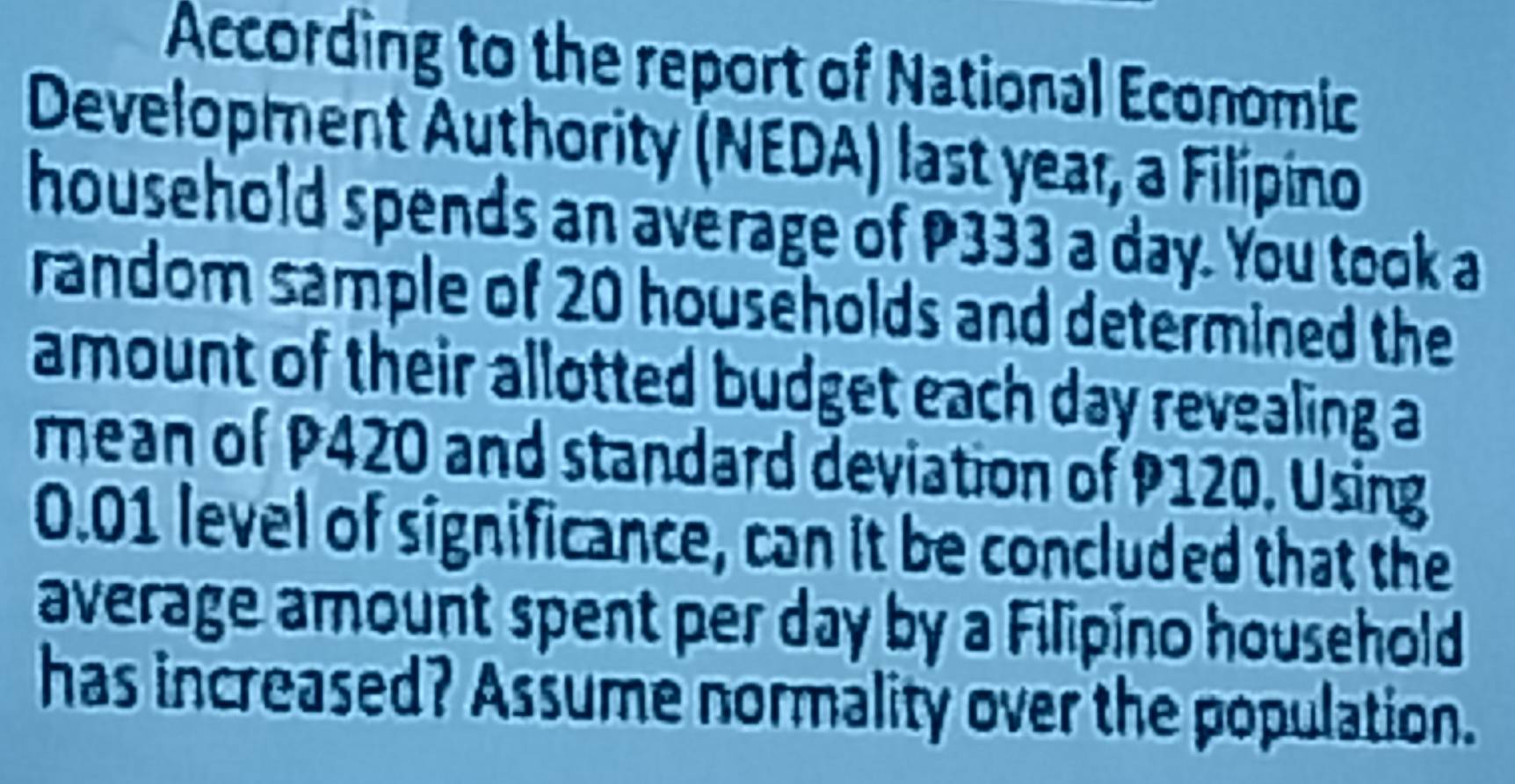 According to the report of National Economic 
Development Authority (NEDA) last year, a Filípino 
household spends an average of P333 a day. You took a 
random sample of 20 households and determined the 
amount of their allotted budget each day revealing a 
mean of P420 and standard deviation of P120. Using
0.01 level of significance, can it be concluded that the 
average amount spent per day by a Filipino household 
has increased? Assume normality over the population.