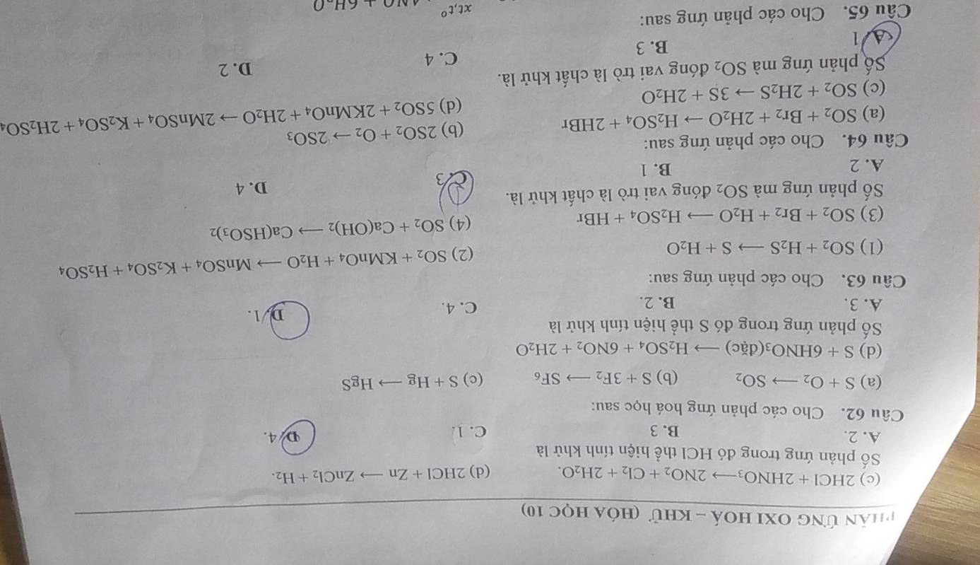 phân ứng Oxi hoá - khử (hóa học 10)
(c) 2HCl+2HNO_3to 2NO_2+Cl_2+2H_2O. (d) 2HCl+Znto ZnCl_2+H_2.
Số phản ứng trong đó HCl thể hiện tính khử là
A. 2. B. 3 C. 1. D 4.
Câu 62. Cho các phản ứng hoá học sau:
(a) S+O_2to SO_2 (b) S+3F_2to SF_6 (c) S+Hgto HgS
(d) S+6HNO_3(dac)to H_2SO_4+6NO_2+2H_2O
Số phản ứng trong đó S thể hiện tính khử là
A. 3. B. 2. C. 4. D. 1.
Câu 63. Cho các phản ứng sau:
(1) SO_2+H_2Sto S+H_2O
(2) SO_2+KMnO_4+H_2Oto MnSO_4+K_2SO_4+H_2SO_4
(3) SO_2+Br_2+H_2Oto H_2SO_4+HBr
(4) SO_2+Ca(OH)_2to Ca(HSO_3)_2
ố phản ứng mà SO_2 đóng vai trò là chất khử là.
D. 4
A. 2 B. 1
3
Câu 64. Cho các phản ứng sau:
(b) 2SO_2+O_2to 2SO_3
(a) SO_2+Br_2+2H_2Oto H_2SO_4+2HBr 5SO_2+2KMnO_4+2H_2Oto 2MnSO_4+K_2SO_4+2H_2SO_4
(c) SO_2+2H_2Sto 3S+2H_2O
(d)
Số phản ứng mà SO_2 đóng vai trò là chất khử là.
B. 3 C. 4
D. 2
Al
Cầu 65. Cho các phản ứng sau:
xt,t° AIO+6H-O