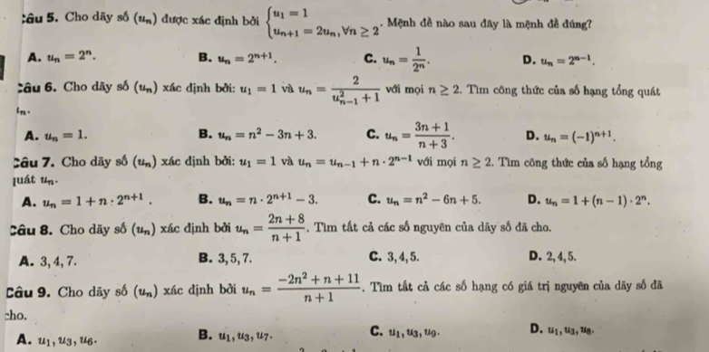 âu 5. Cho dãy số (u_n) 1 được xác định bởi beginarrayl u_1=1 u_n+1=2u_n,forall n≥ 2endarray.. Mệnh đề nào sau đây là mệnh đề đúng?
A. u_n=2^n. B. u_n=2^(n+1). C. u_n= 1/2^n . D. u_n=2^(n-1).
Câu 6. Cho dãy số (u_n) xác định bởi: u_1=1 và u_n=frac 2(u_n-1)^2+1 với mọi n≥ 2. Tìm công thức của số hạng tổng quát
ln .
B.
A. u_n=1. u_n=n^2-3n+3. C. u_n= (3n+1)/n+3 . D. u_n=(-1)^n+1.
Câu 7. Cho dãy số (u_n) xác định bởi: u_1=1 và u_n=u_n-1+n· 2^(n-1) với mọi n≥ 2. Tìm công thức của số hạng tổng
luát u_n.
A. u_n=1+n· 2^(n+1). B. u_n=n· 2^(n+1)-3. C. u_n=n^2-6n+5. D. u_n=1+(n-1)· 2^n.
Câu 8. Cho dãy số (u_n) xác định bởi u_n= (2n+8)/n+1 . Tìm tất cả các số nguyên của dãy số đã cho.
A. 3,4, 7. B. 3, 5, 7. C. 3, 4, 5. D. 2, 4, 5.
Câu 9. Cho dãy số (u_n) xác định bởi u_n= (-2n^2+n+11)/n+1 . Tìm tất cả các số hạng có giá trị nguyên của dãy số đã
cho.
A. u_1,u_3,u_6.
B. u_1,u_3,u_7. C. ul, ug, ug. D. u1, u3, u8.