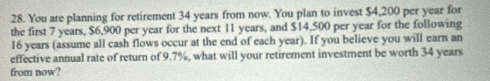 You are planning for retirement 34 years from now. You plan to invest $4,200 per year for 
the first 7 years, $6,900 per year for the next 11 years, and $14,500 per year for the following
16 years (assume all cash flows occur at the end of each year). If you believe you will earn an 
effective annual rate of return of 9.7%, what will your retirement investment be worth 34 years
from now?