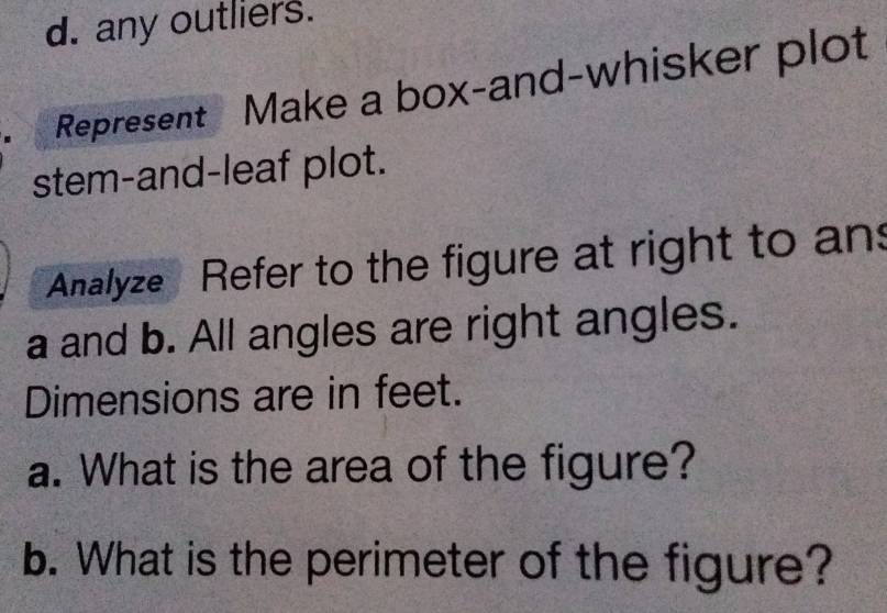 any outliers. 
Represent Make a box-and-whisker plot 
stem-and-leaf plot. 
Analyze Refer to the figure at right to an 
a and b. All angles are right angles. 
Dimensions are in feet. 
a. What is the area of the figure? 
b. What is the perimeter of the figure?