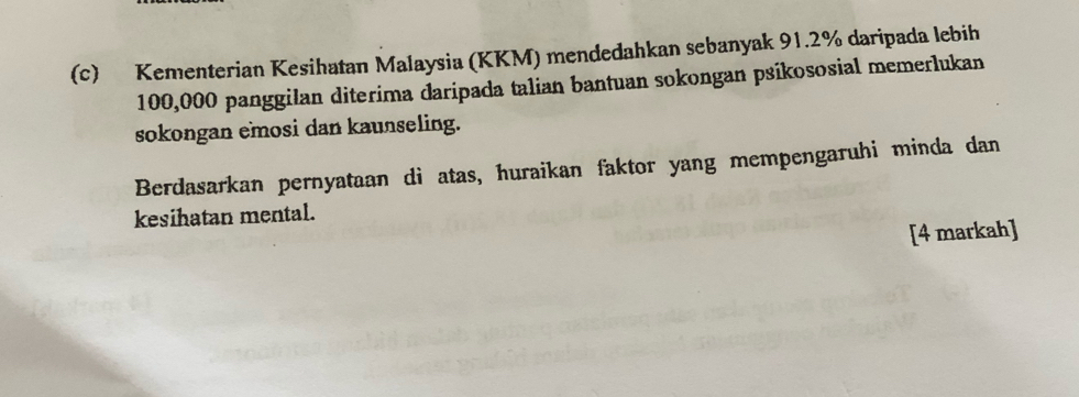 Kementerian Kesihatan Malaysia (KKM) mendedahkan sebanyak 91.2% daripada lebih
100,000 panggilan diterima daripada talian bantuan sokongan psikososial memerlukan 
sokongan emosi dan kaunseling. 
Berdasarkan pernyataan di atas, huraikan faktor yang mempengaruhi minda dan 
kesihatan mental. 
[4 markah]