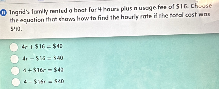 ① Ingrid's family rented a boat for 4 hours plus a usage fee of $16. Choose
the equation that shows how to find the hourly rate if the total cost was
$40.
4r+$16=$40
4r-$16=$40
4+$16r=$40
4-$16r=$40