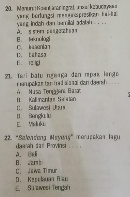 Menurut Koentjaraningrat, unsur kebudayaan
yang berfungsi mengekspresikan hal-hal
yang indah dan bernilai adalah . . . .
A. sistem pengetahuan
B. teknologi
C. kesenian
D. bahasa
E. religi
21. Tari batu nganga dan mpaa lengo
merupakan tari tradisional dari daerah . . . .
A. Nusa Tenggara Barat
B. Kalimantan Selatan
C. Sulawesi Utara
D. Bengkulu
E. Maluku
22. “Selendang Mayang” merupakan lagu
daerah dari Provinsi . . . .
A. Bali
B. Jambi
C. Jawa Timur
D. Kepulauan Riau
E. Sulawesi Tengah