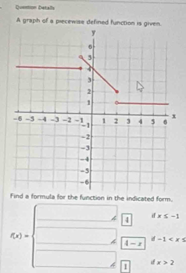 Quention Detalls 
A graph of a piecewise defined function is given. 
Find a formula for the function in the indicated form. 
if x≤ -1
downarrow
f(x)=beginarrayl □  □ f(-x) □ f□ endarray. if -1
if x>2